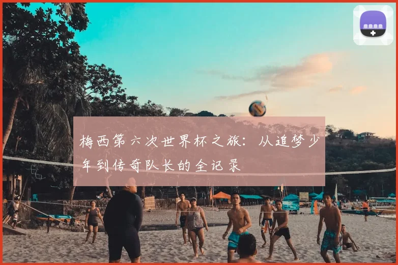 梅西第六次世界杯之旅:从追梦少年到传奇队长的全记录
