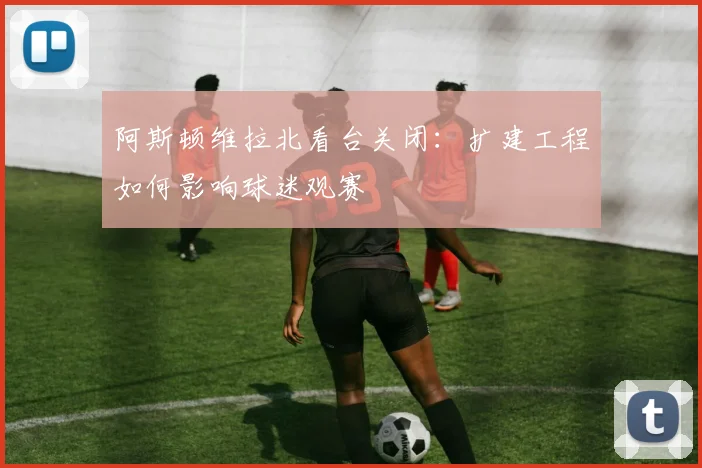 阿斯顿维拉北看台关闭：扩建工程如何影响球迷观赛