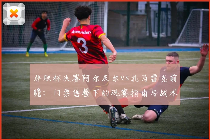 非联杯决赛阿尔及尔vs扎马雷克前瞻:门票售罄下的观赛指南与战术分析