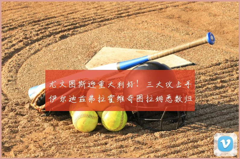 尤文图斯迎重大利好！三大攻击手伊尔迪兹弗拉霍维奇图拉姆悉数归队