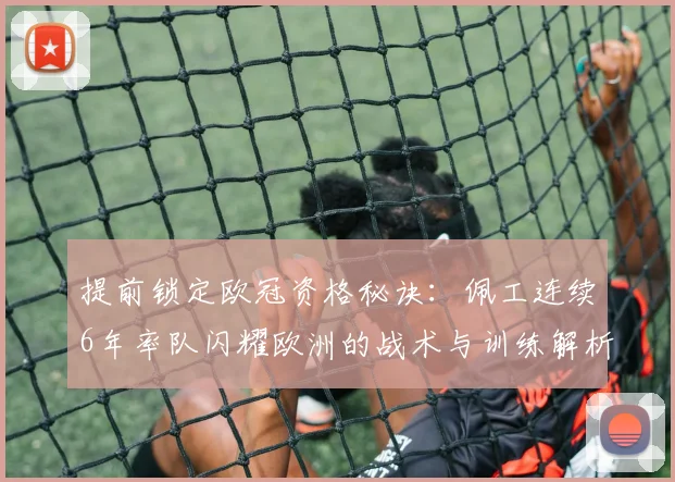 提前锁定欧冠资格秘诀:佩工连续6年率队闪耀欧洲的战术与训练解析