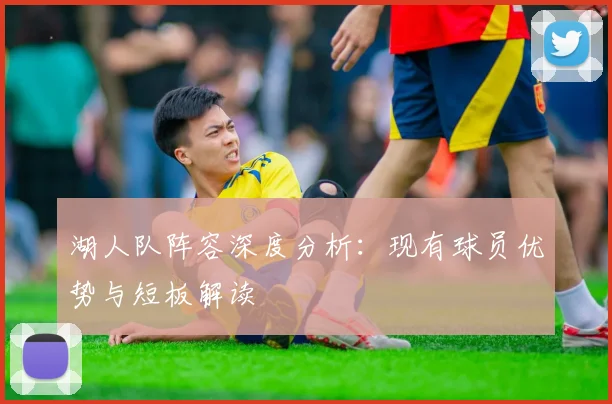 湖人队阵容深度分析:现有球员优势与短板解读