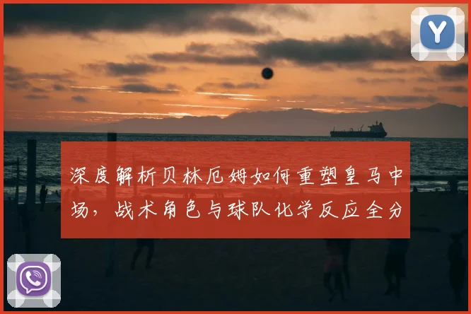 深度解析贝林厄姆如何重塑皇马中场,战术角色与球队化学反应全分析