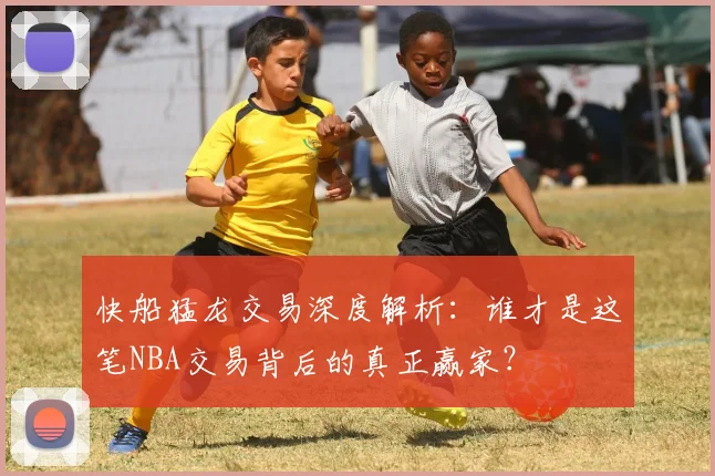 快船猛龙交易深度解析:谁才是这笔NBA交易背后的真正赢家?