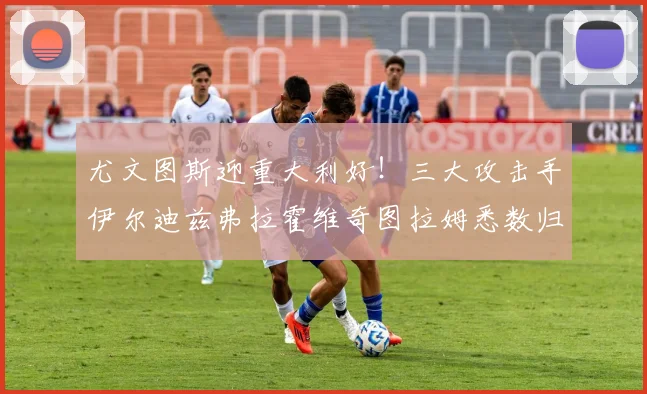 尤文图斯迎重大利好！三大攻击手伊尔迪兹弗拉霍维奇图拉姆悉数归队