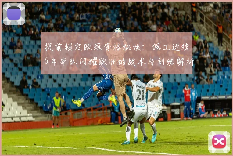 提前锁定欧冠资格秘诀:佩工连续6年率队闪耀欧洲的战术与训练解析