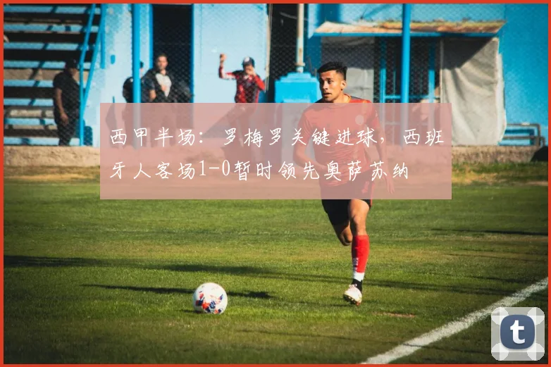 西甲半场:罗梅罗关键进球,西班牙人客场1-0暂时领先奥萨苏纳