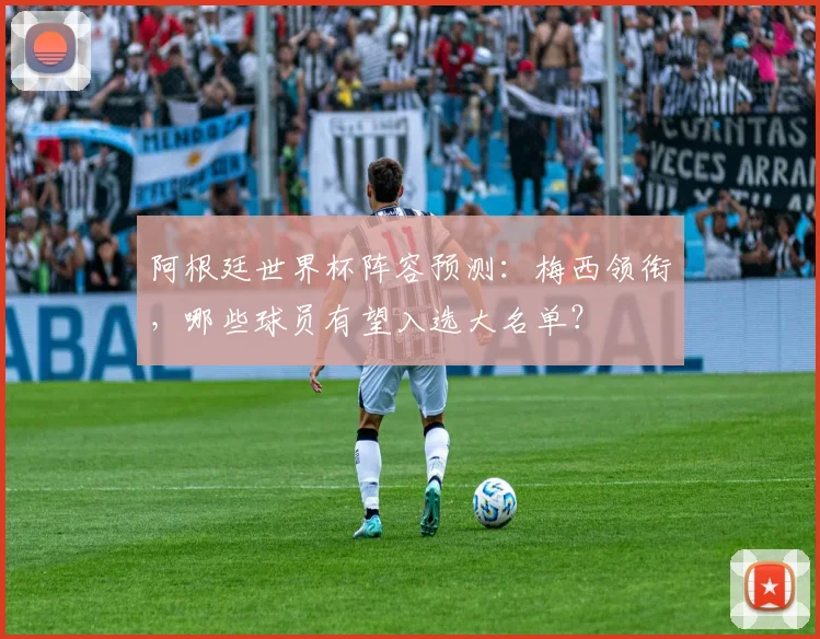 阿根廷世界杯阵容预测:梅西领衔,哪些球员有望入选大名单?