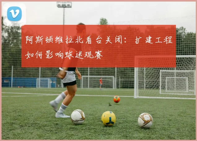阿斯顿维拉北看台关闭：扩建工程如何影响球迷观赛