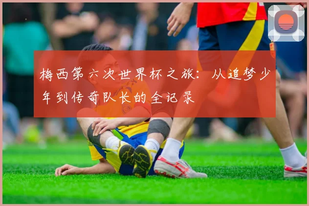 梅西第六次世界杯之旅:从追梦少年到传奇队长的全记录